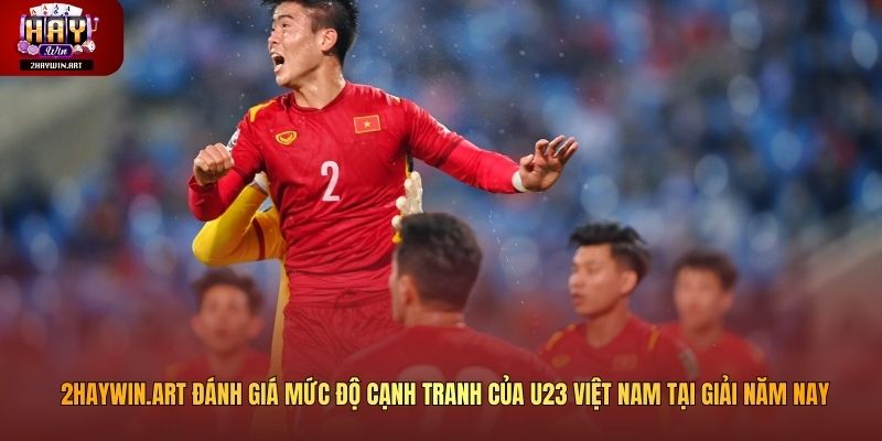 2haywin.art đánh giá mức độ cạnh tranh của U23 Việt Nam tại giải năm nay