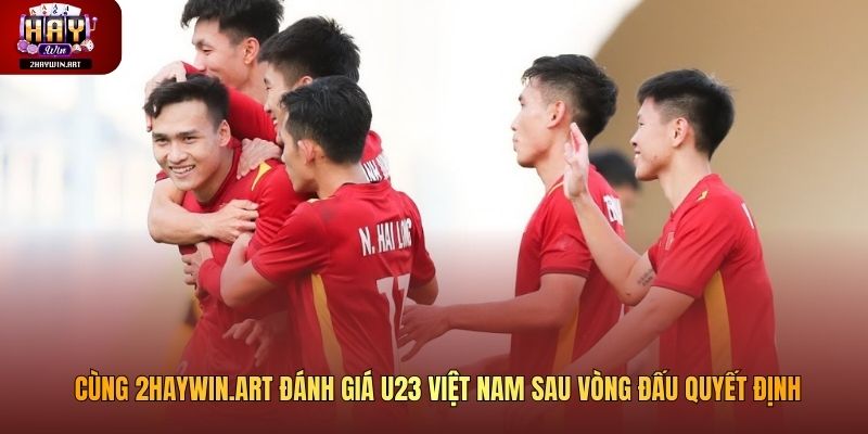 Cùng 2haywin.art đánh giá U23 Việt Nam sau vòng đấu quyết định