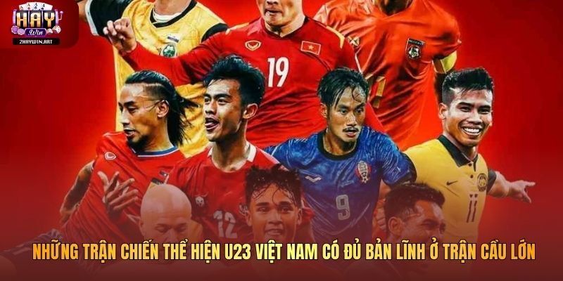 Những trận chiến thể hiện U23 Việt Nam có đủ bản lĩnh ở trận cầu lớn